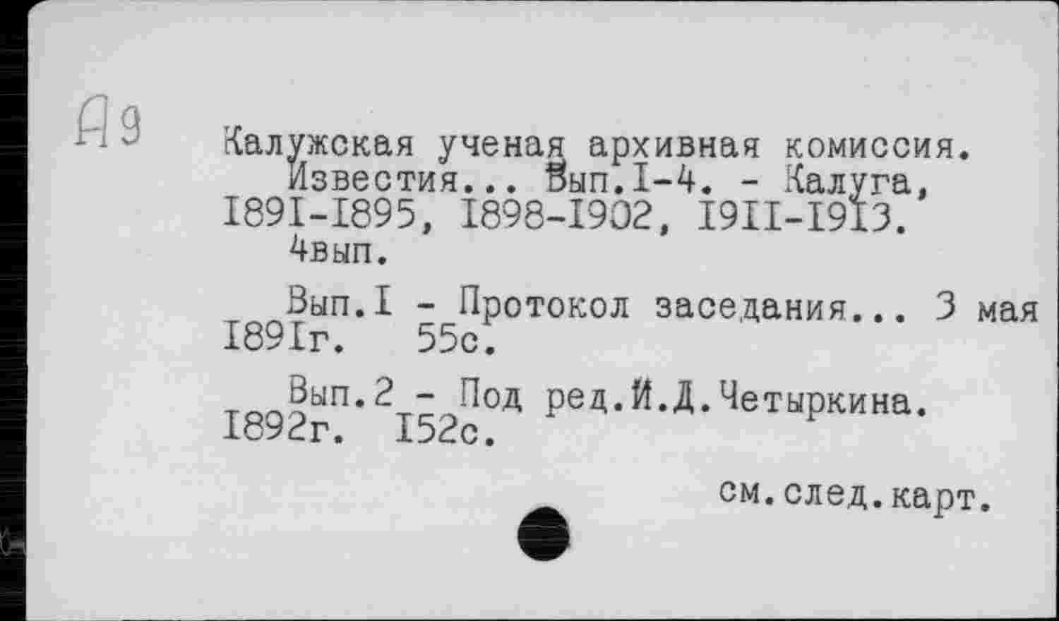 ﻿Аз
Калужская ученая архивная комиссия.
Известия... Stan.1-4. - Калуга, I89I-I895, I898-I9O2, I9II-I9I3.
4вып.
Вып.1 - Протокол заседания... 3 мая 1891г.	55с.
тог>?ып* 2-г“ їїод рец. Й.Д. Четыркина. 1о92г. 152с.
см.след.карт.